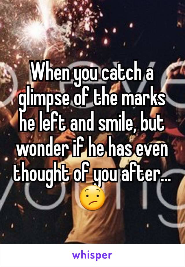 When you catch a glimpse of the marks he left and smile, but wonder if he has even thought of you after...😕