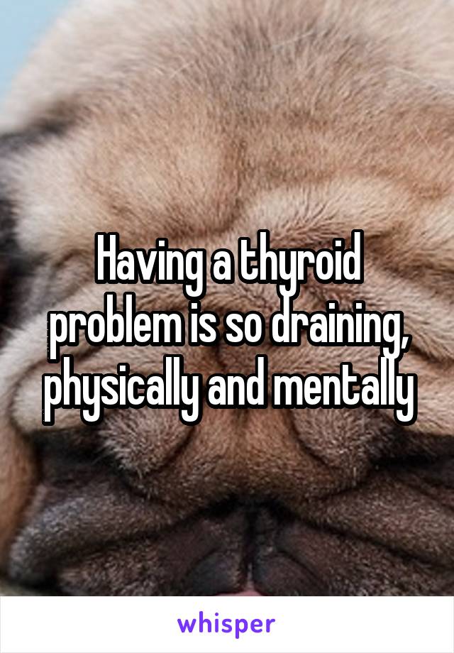 Having a thyroid problem is so draining, physically and mentally