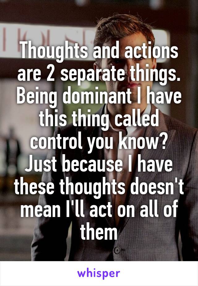 Thoughts and actions are 2 separate things. Being dominant I have this thing called control you know? Just because I have these thoughts doesn't mean I'll act on all of them