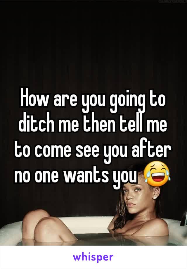 How are you going to ditch me then tell me to come see you after no one wants you 😂