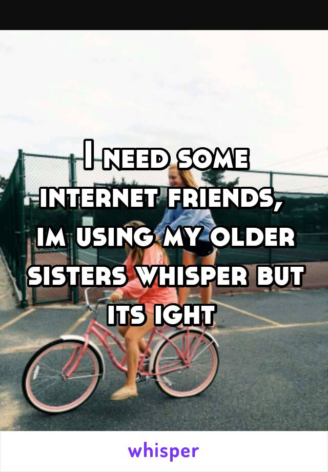 I need some internet friends,  im using my older sisters whisper but its ight 