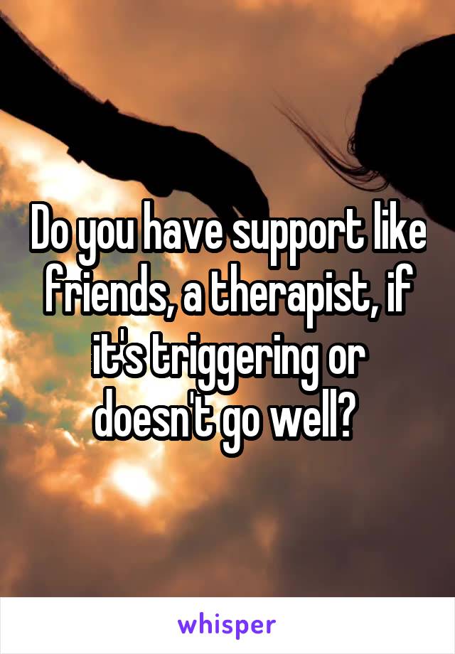 Do you have support like friends, a therapist, if it's triggering or doesn't go well? 