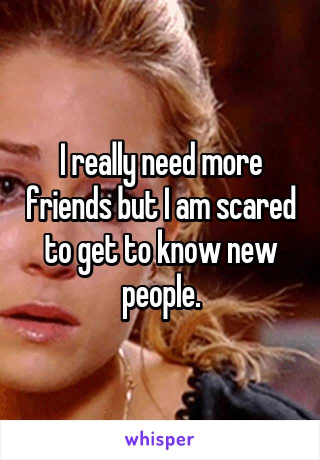 I really need more friends but I am scared to get to know new people.