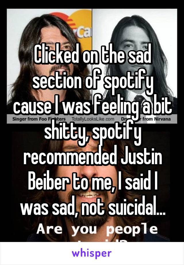 Clicked on the sad section of spotify cause I was feeling a bit shitty, spotify recommended Justin Beiber to me, I said I was sad, not suicidal...