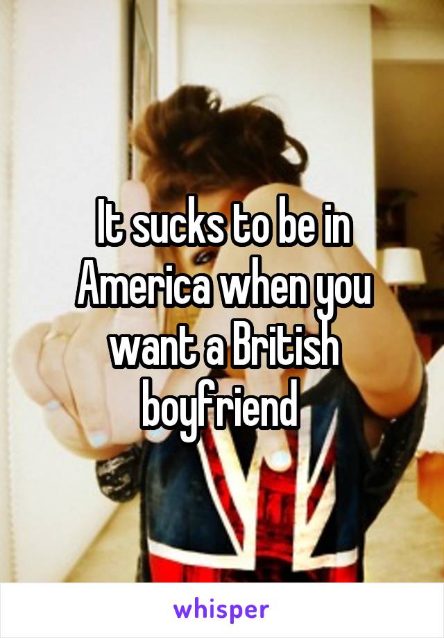 It sucks to be in America when you want a British boyfriend 