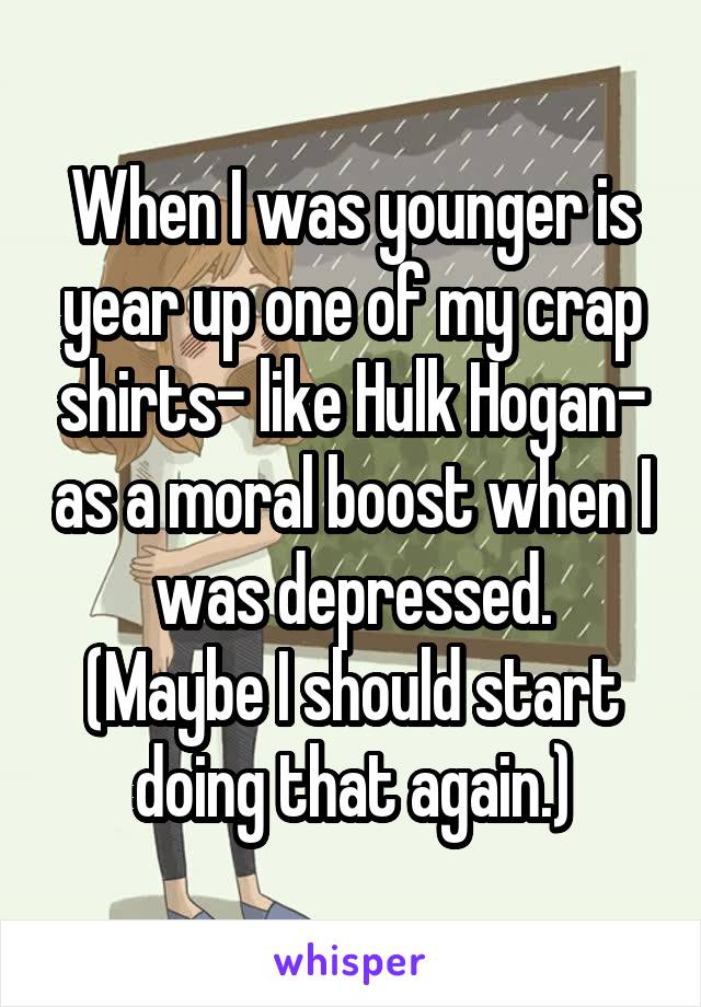 When I was younger is year up one of my crap shirts- like Hulk Hogan- as a moral boost when I was depressed.
(Maybe I should start doing that again.)