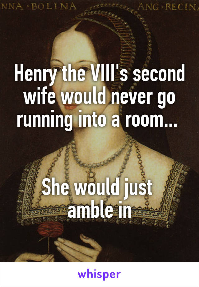 Henry the VIII's second wife would never go running into a room... 


She would just 
amble in