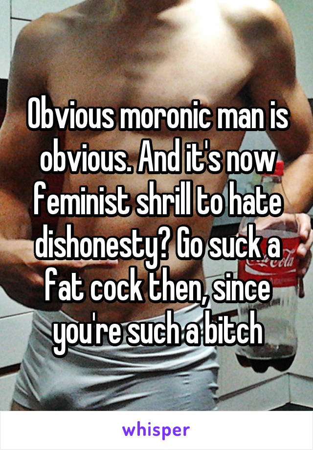 Obvious moronic man is obvious. And it's now feminist shrill to hate dishonesty? Go suck a fat cock then, since you're such a bitch