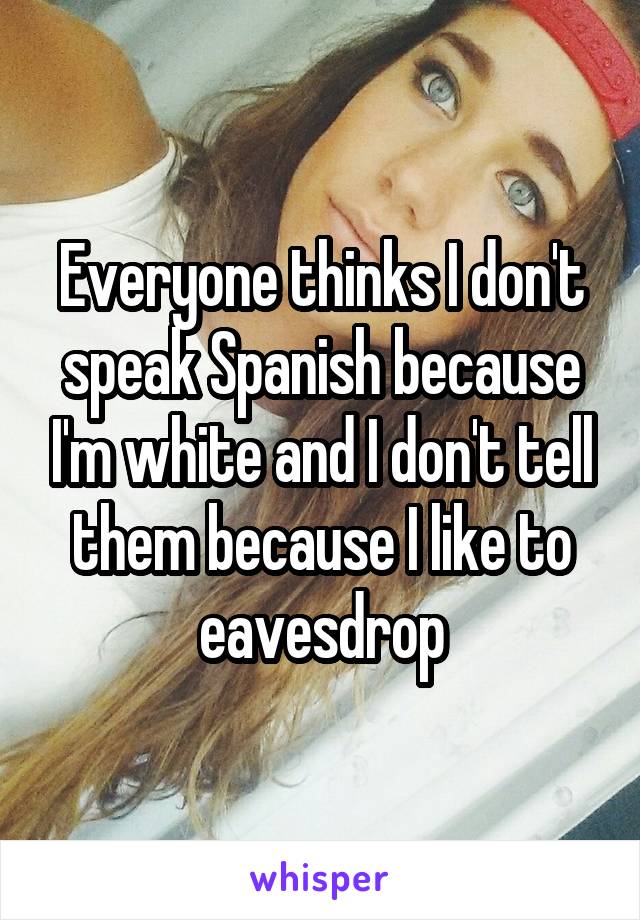 Everyone thinks I don't speak Spanish because I'm white and I don't tell them because I like to eavesdrop