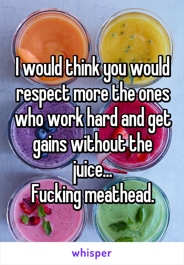 I would think you would respect more the ones who work hard and get gains without the juice...
Fucking meathead.