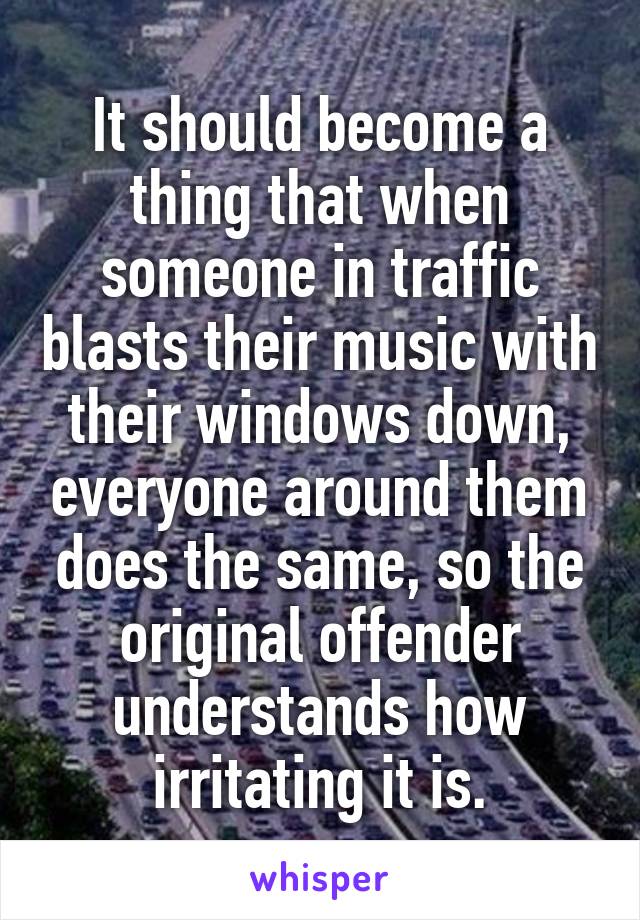 It should become a thing that when someone in traffic blasts their music with their windows down, everyone around them does the same, so the original offender understands how irritating it is.