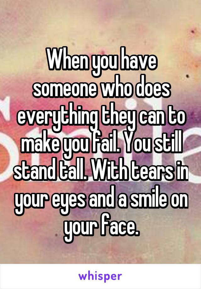 When you have someone who does everything they can to make you fail. You still stand tall. With tears in your eyes and a smile on your face.