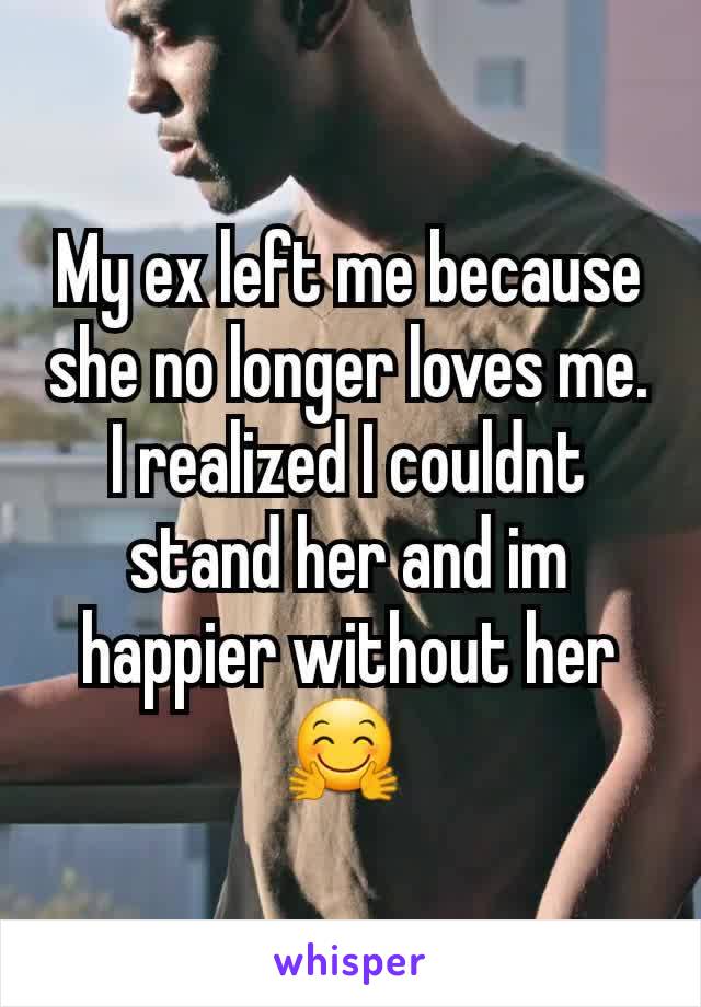 My ex left me because she no longer loves me.  I realized I couldnt stand her and im happier without her 🤗 