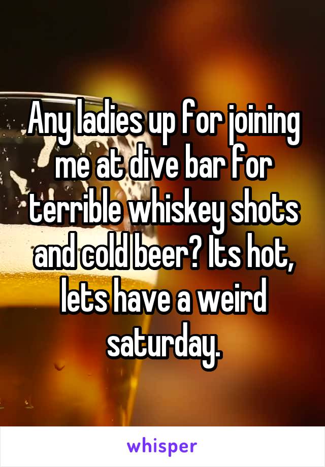 Any ladies up for joining me at dive bar for terrible whiskey shots and cold beer? Its hot, lets have a weird saturday.