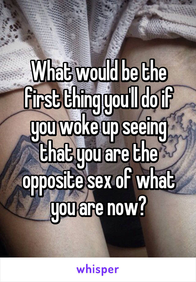 What would be the first thing you'll do if you woke up seeing that you are the opposite sex of what you are now?