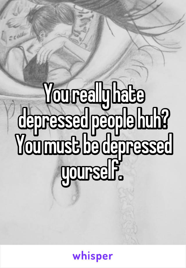 You really hate depressed people huh? You must be depressed yourself. 