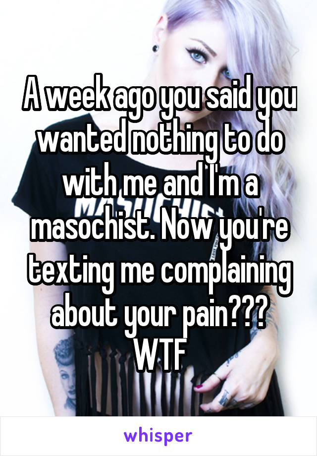 A week ago you said you wanted nothing to do with me and I'm a masochist. Now you're texting me complaining about your pain??? WTF