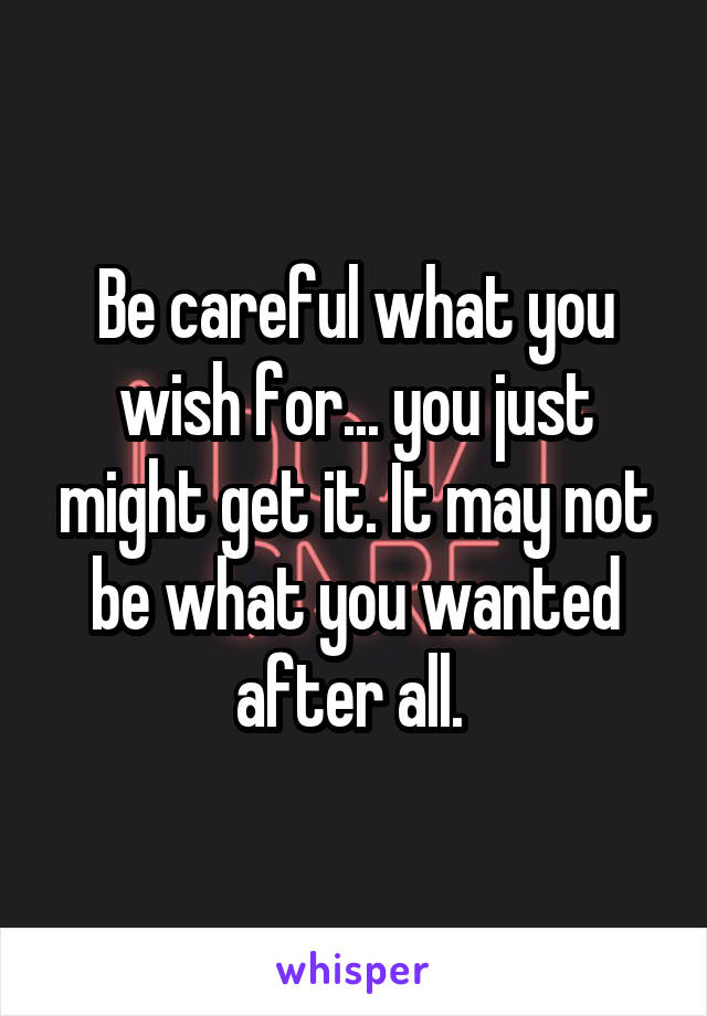 Be careful what you wish for... you just might get it. It may not be what you wanted after all. 