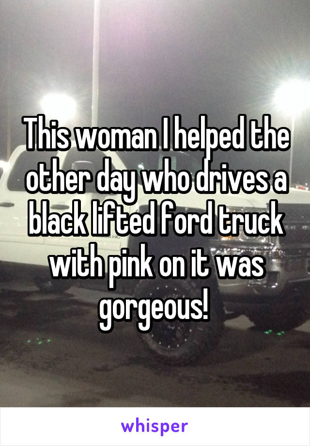 This woman I helped the other day who drives a black lifted ford truck with pink on it was gorgeous! 