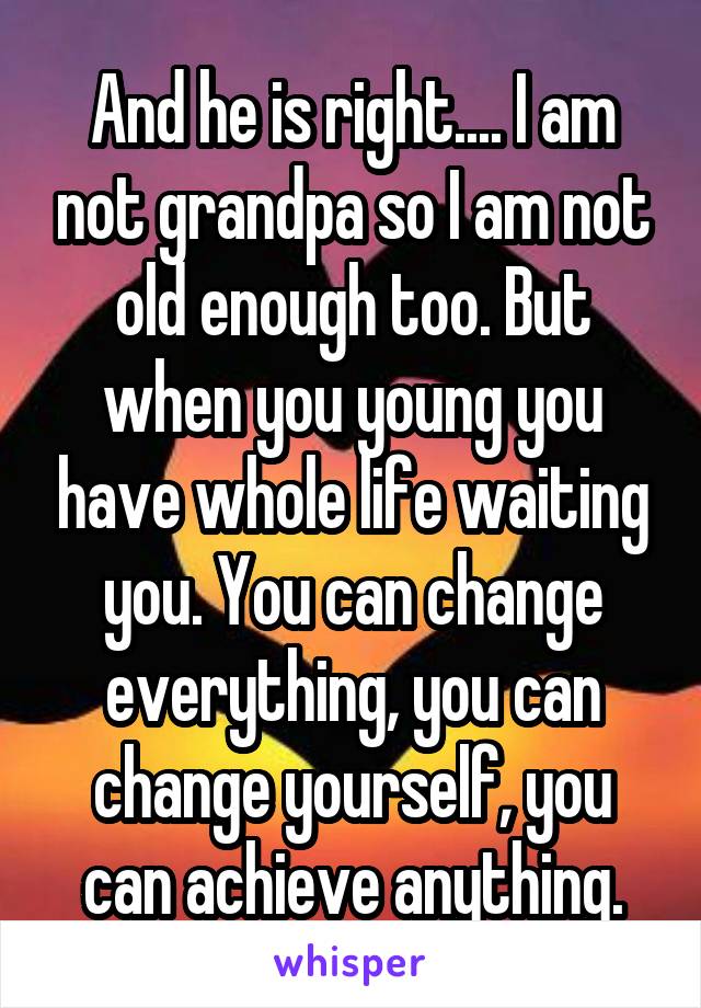 And he is right.... I am not grandpa so I am not old enough too. But when you young you have whole life waiting you. You can change everything, you can change yourself, you can achieve anything.