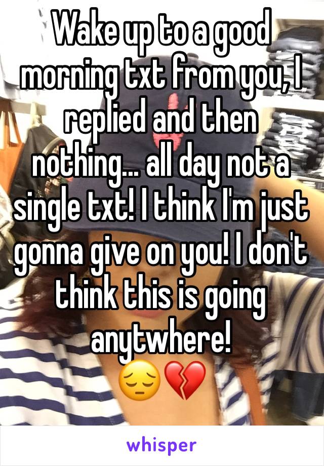 Wake up to a good morning txt from you, I replied and then nothing... all day not a single txt! I think I'm just gonna give on you! I don't think this is going anytwhere! 
😔💔
