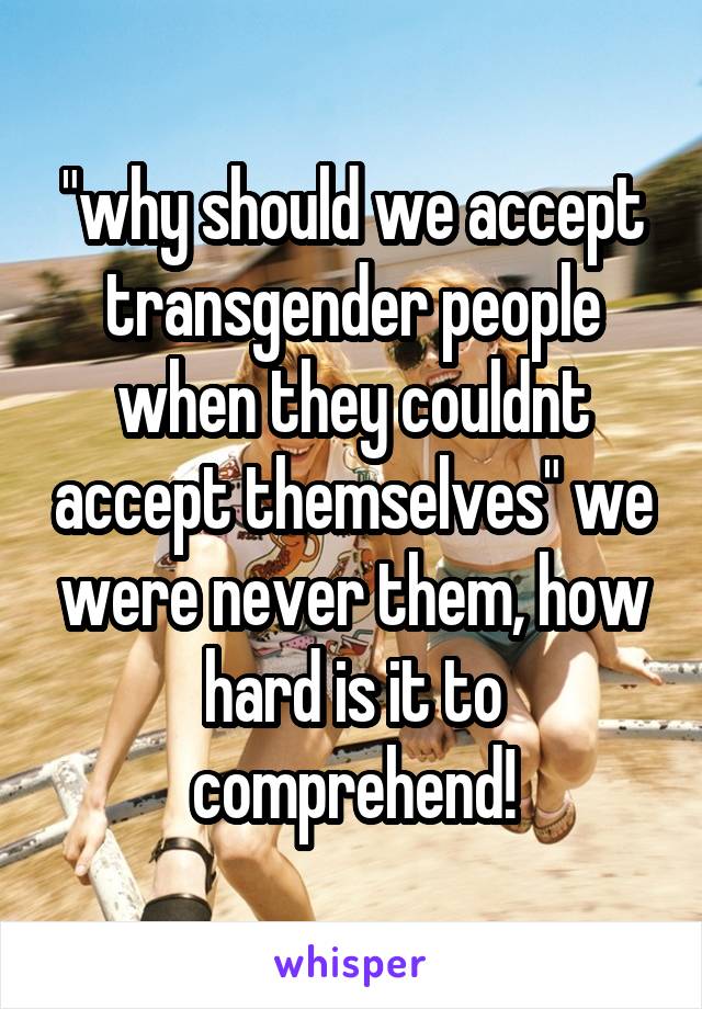 "why should we accept transgender people when they couldnt accept themselves" we were never them, how hard is it to comprehend!