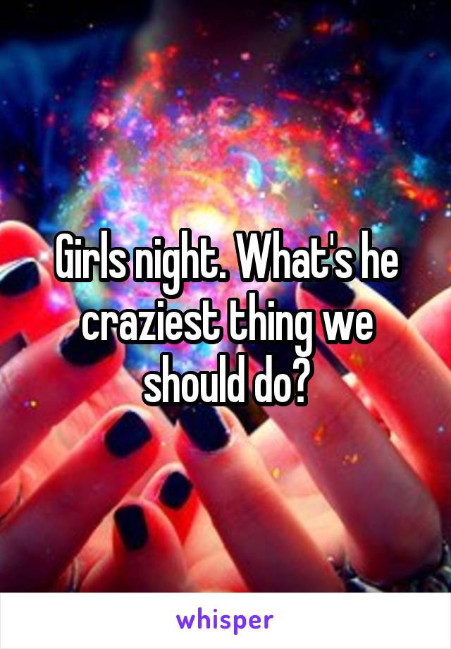 Girls night. What's he craziest thing we should do?