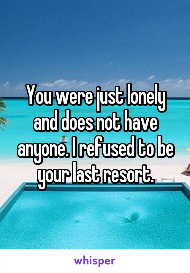 You were just lonely and does not have anyone. I refused to be your last resort.