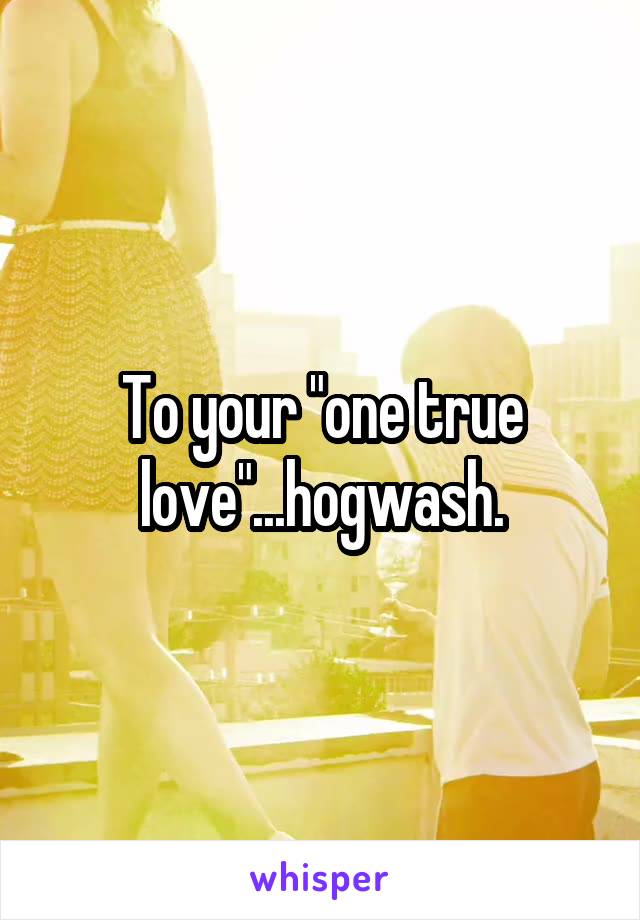 To your "one true love"...hogwash.