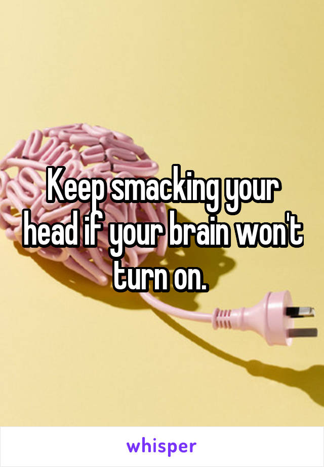 Keep smacking your head if your brain won't turn on. 