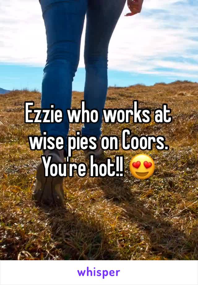 Ezzie who works at wise pies on Coors. You're hot!! 😍