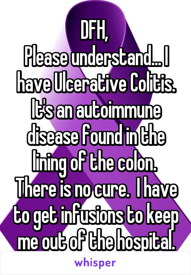 DFH, 
Please understand... I have Ulcerative Colitis. It's an autoimmune disease found in the lining of the colon.  There is no cure.  I have to get infusions to keep me out of the hospital.