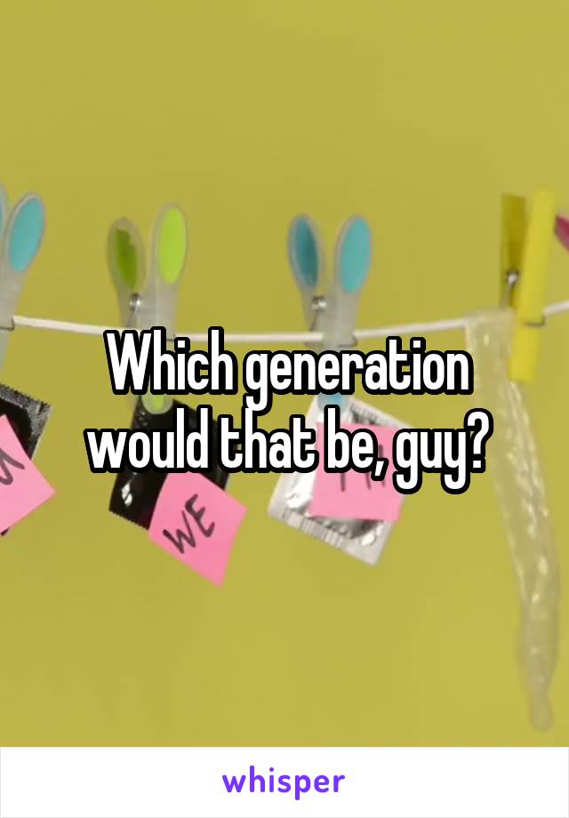 Which generation would that be, guy?