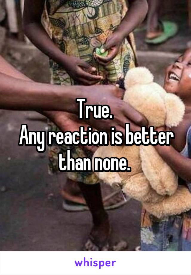 True. 
Any reaction is better than none. 