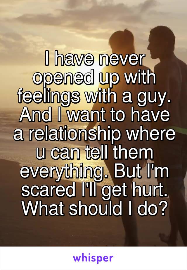 I have never opened up with feelings with a guy. And I want to have a relationship where u can tell them everything. But I'm scared I'll get hurt. What should I do?