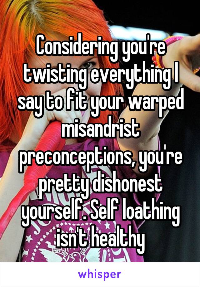 Considering you're twisting everything I say to fit your warped misandrist preconceptions, you're pretty dishonest yourself. Self loathing isn't healthy