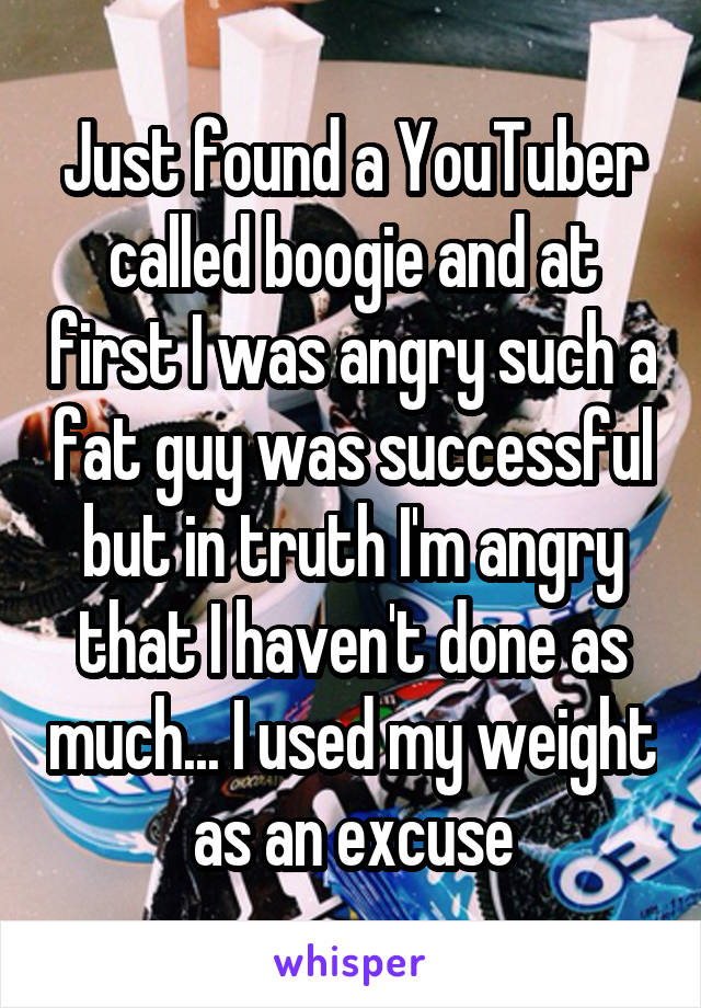 Just found a YouTuber called boogie and at first I was angry such a fat guy was successful but in truth I'm angry that I haven't done as much... I used my weight as an excuse