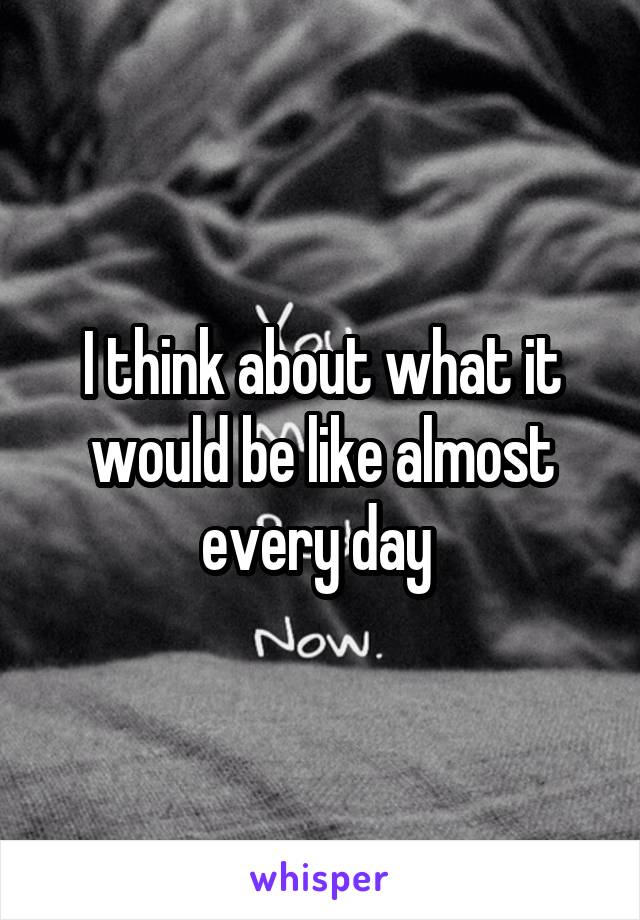 I think about what it would be like almost every day 