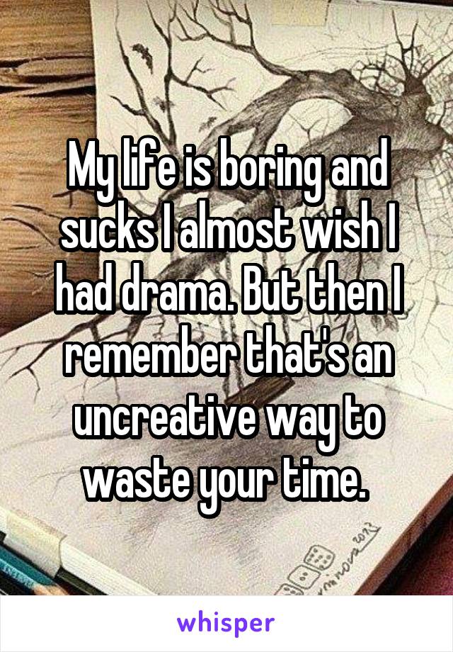 My life is boring and sucks I almost wish I had drama. But then I remember that's an uncreative way to waste your time. 