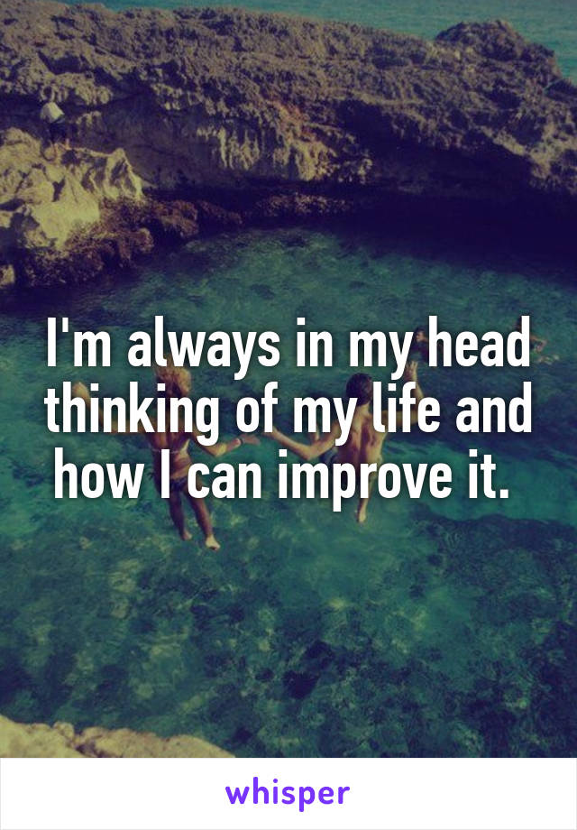 I'm always in my head thinking of my life and how I can improve it. 