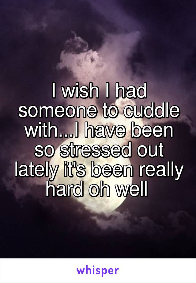 I wish I had someone to cuddle with...I have been so stressed out lately it's been really hard oh well 