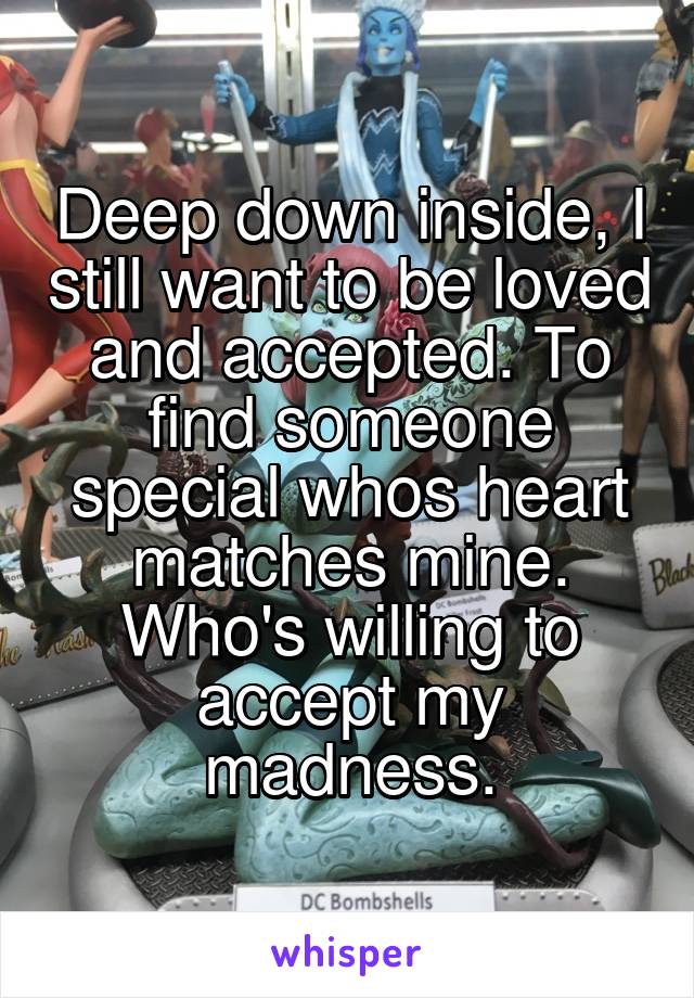 Deep down inside, I still want to be loved and accepted. To find someone special whos heart matches mine. Who's willing to accept my madness.