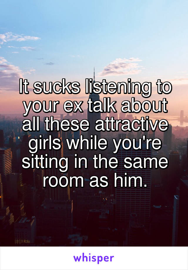 It sucks listening to your ex talk about all these attractive girls while you're sitting in the same room as him.