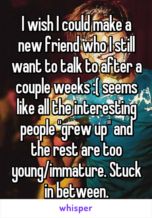 I wish I could make a new friend who I still want to talk to after a couple weeks :( seems like all the interesting people "grew up" and the rest are too young/immature. Stuck in between.