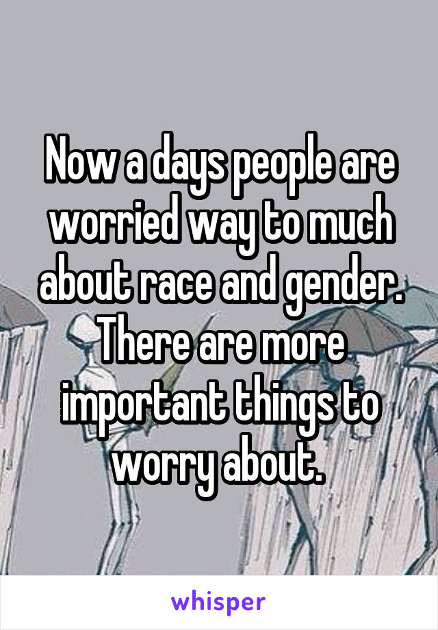 Now a days people are worried way to much about race and gender. There are more important things to worry about. 