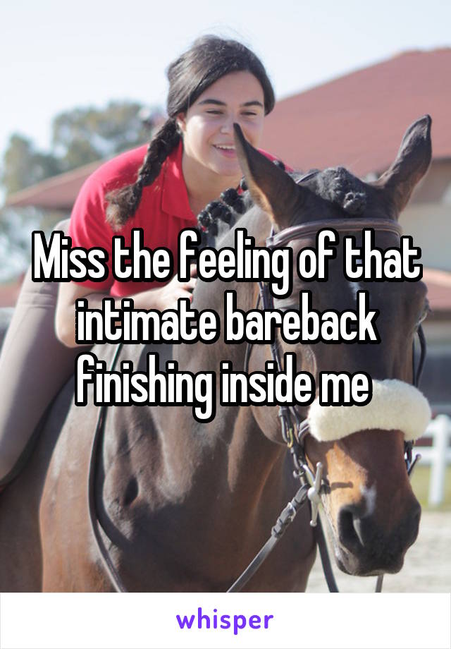 Miss the feeling of that intimate bareback finishing inside me 