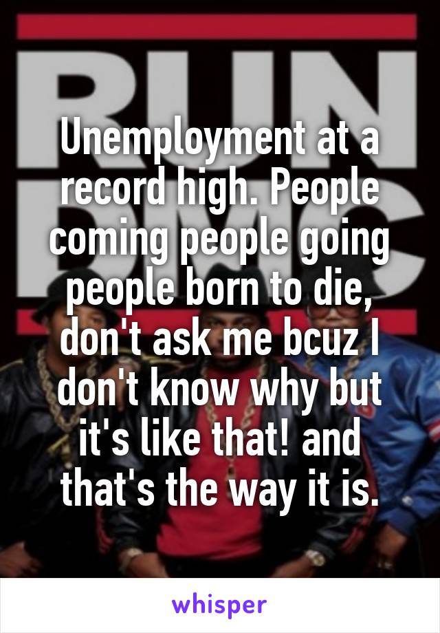 Unemployment at a record high. People coming people going people born to die, don't ask me bcuz I don't know why but it's like that! and that's the way it is.