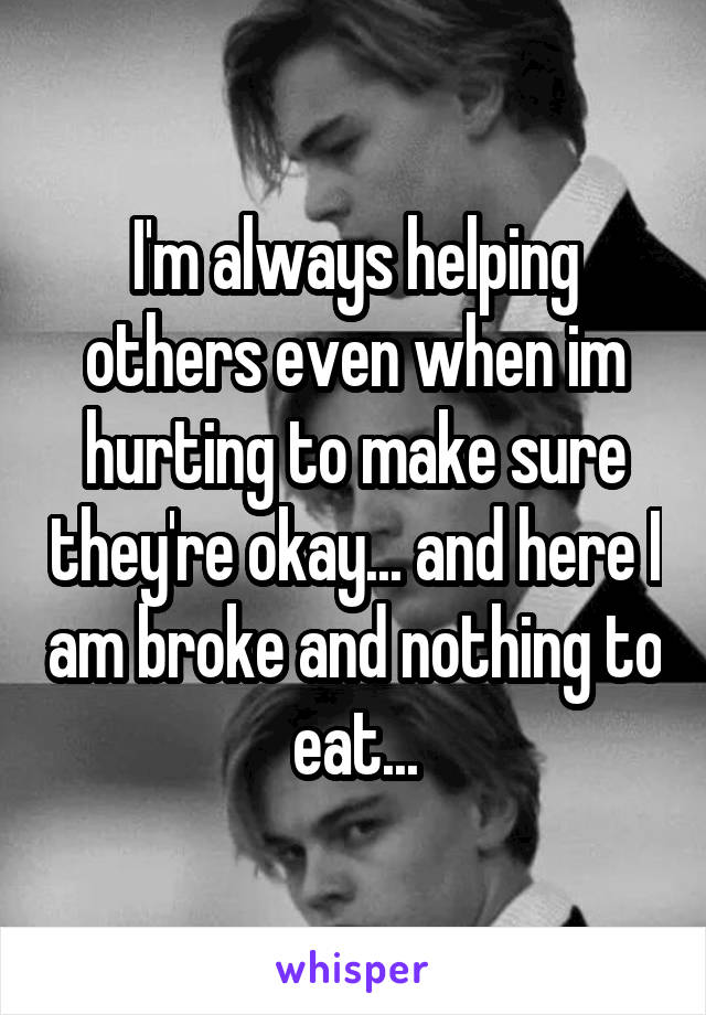 I'm always helping others even when im hurting to make sure they're okay... and here I am broke and nothing to eat...