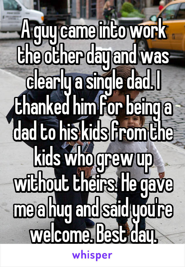 A guy came into work the other day and was clearly a single dad. I thanked him for being a dad to his kids from the kids who grew up without theirs. He gave me a hug and said you're welcome. Best day.