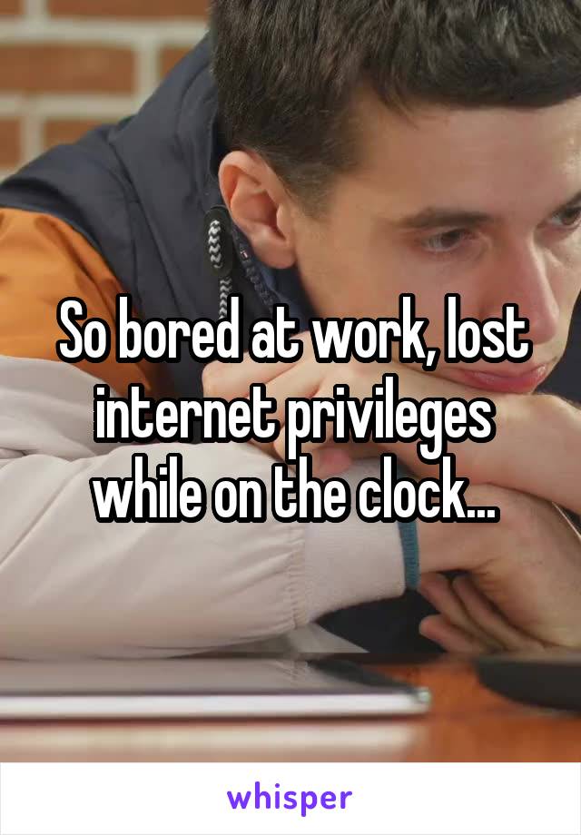 So bored at work, lost internet privileges while on the clock...